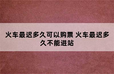 火车最迟多久可以购票 火车最迟多久不能进站